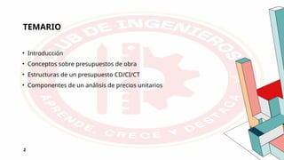 TEMARIO
• Introducción
• Conceptos sobre presupuestos de obra
• Estructuras de un presupuesto CD/CI/CT
• Componentes de un análisis de precios unitarios
2
 