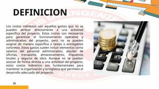 DEFINICION
22
Los costos indirectos son aquellos gastos que no se
pueden atribuir directamente a una actividad
específica del proyecto. Estos costos son necesarios
para garantizar el funcionamiento operativo y
administrativo del proyecto, pero no se pueden
asignar de manera específica a tareas o entregables
concretos. Estos gastos suelen incluir elementos como
salarios del personal administrativo, alquiler de
oficinas, transporte, almacenamiento, impuestos
locales y seguros de obra. Aunque no se puedan
asociar de forma directa a una actividad del proyecto,
estos costos indirectos son fundamentales para
mantener la organización y la logística que permiten el
desarrollo adecuado del proyecto.
 