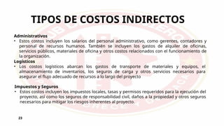 TIPOS DE COSTOS INDIRECTOS
23
Administrativos
• Estos costos incluyen los salarios del personal administrativo, como gerentes, contadores y
personal de recursos humanos. También se incluyen los gastos de alquiler de oficinas,
servicios públicos, materiales de oficina y otros costos relacionados con el funcionamiento de
la organización.
Logísticos
• Los costos logísticos abarcan los gastos de transporte de materiales y equipos, el
almacenamiento de inventarios, los seguros de carga y otros servicios necesarios para
asegurar el flujo adecuado de recursos a lo largo del proyecto
Impuestos y Seguros
• Estos costos incluyen los impuestos locales, tasas y permisos requeridos para la ejecución del
proyecto, así como los seguros de responsabilidad civil, daños a la propiedad y otros seguros
necesarios para mitigar los riesgos inherentes al proyecto.
 