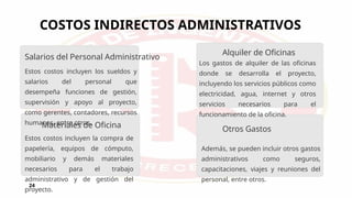 COSTOS INDIRECTOS ADMINISTRATIVOS
24
Estos costos incluyen los sueldos y
salarios del personal que
desempeña funciones de gestión,
supervisión y apoyo al proyecto,
como gerentes, contadores, recursos
humanos, entre otros.
Estos costos incluyen la compra de
papelería, equipos de cómputo,
mobiliario y demás materiales
necesarios para el trabajo
administrativo y de gestión del
proyecto.
Los gastos de alquiler de las oficinas
donde se desarrolla el proyecto,
incluyendo los servicios públicos como
electricidad, agua, internet y otros
servicios necesarios para el
funcionamiento de la oficina.
Además, se pueden incluir otros gastos
administrativos como seguros,
capacitaciones, viajes y reuniones del
personal, entre otros.
Salarios del Personal Administrativo
Materiales de Oficina
Alquiler de Oficinas
Otros Gastos
 