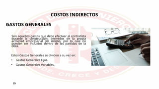 25
COSTOS INDIRECTOS
Son aquellos gastos que debe efectuar el contratista
durante la construcción, derivados de la propia
actividad empresarial del mismo, por lo cual no
pueden ser incluidos dentro de las partidas de la
obra.
Estos Gastos Generales se dividen a su vez en:
• Gastos Generales Fijos.
• Gastos Generales Variables.
GASTOS GENERALES
 