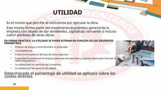 UTILIDAD
27
Es el monto que percibe el contratista por ejecutar la obra.
Este monto forma parte del movimiento económico general de la
empresa con objeto de dar dividendos, capitalizar, reinventir o incluso
cubrir perdidas de otras obras.
EN FORMA PRACTICA, LA UTILIDAD SE PUEDE ESTIMAR EN FUNCIÓN DE LOS SIGUIENTES
PARÁMETROS:
• El factor de riesgo e incertidumbre no previsible.
• La competencia.
• Conocimiento preciso del tipo de obra a ejecutar.
• Capacidad financiera de la empresa para ejecutar esa obra y soportar eventuales brechas de
desfinanciamiento.
• La utilidad por los servicios de la empresa.
• La utilidad por los servicios de capital.
Determinado el porcentaje de utilidad se aplicara sobre los
costos directos.
 