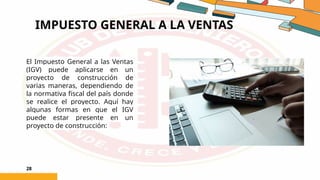 IMPUESTO GENERAL A LA VENTAS
28
El Impuesto General a las Ventas
(IGV) puede aplicarse en un
proyecto de construcción de
varias maneras, dependiendo de
la normativa fiscal del país donde
se realice el proyecto. Aquí hay
algunas formas en que el IGV
puede estar presente en un
proyecto de construcción:
 