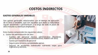 30
COSTOS INDIRECTOS
GASTOS GENERALES VARIABLES
Son gastos generales relacionados con el tiempo de ejecución
de la obra o variables, que son aquellos que dada su naturaleza
siguen existiendo o permanecen a lo largo de todo el plazo de
obra incluida su eventual ampliación.
Estos Gastos comprenden los siguientes rubros:
a. Gastos de administración de obra
– Sueldos del personal técnico administrativo (Residente,
personal técnico, personal administrativo, maestro de obra)
– Gastos por traslados de personal
– Seguro para terceros y propiedades ajenas.
– Seguros de accidentes individuales cubriendo viajes para
ingenieros y técnicos.
 