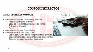 31
COSTOS INDIRECTOS
GASTOS GENERALES VARIABLES
• Gastos de administración de obra (continua)
• Papelería y útiles de escritorio
• Copia de documentos y duplicado de planos.
• Artículos de limpieza.
• Otros.
• Gastos de administración en oficina.
• Gastos financieros relativos a la obra.
• Gastos de Garantía de Fiel cumplimiento de contrato.
• Gastos en renovación de garantías para los adelantos.
• Gastos en otros compromisos financieros.
 