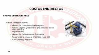 33
COSTOS INDIRECTOS
Gastos Indirectos Varios:
– Gastos de Licitaciones No Otorgadas.
– Gastos Legales y Notariales (no aplicable a una
obra sino a la
organización)
– Gastos de Elaboración de Propuesta
– Seguros de la empresa (incendio, robo, etc)
– Consultores y Asesores
GASTOS GENERALES FIJOS
 