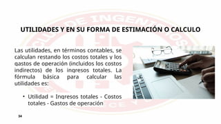 UTILIDADES Y EN SU FORMA DE ESTIMACIÓN O CALCULO
34
Las utilidades, en términos contables, se
calculan restando los costos totales y los
gastos de operación (incluidos los costos
indirectos) de los ingresos totales. La
fórmula básica para calcular las
utilidades es:
• Utilidad = Ingresos totales - Costos
totales - Gastos de operación
 