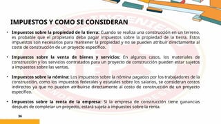 IMPUESTOS Y COMO SE CONSIDERAN
36
• Impuestos sobre la propiedad de la tierra: Cuando se realiza una construcción en un terreno,
es probable que el propietario deba pagar impuestos sobre la propiedad de la tierra. Estos
impuestos son necesarios para mantener la propiedad y no se pueden atribuir directamente al
costo de construcción de un proyecto específico.
• Impuestos sobre la venta de bienes y servicios: En algunos casos, los materiales de
construcción y los servicios contratados para un proyecto de construcción pueden estar sujetos
a impuestos sobre las ventas.
• Impuestos sobre la nómina: Los impuestos sobre la nómina pagados por los trabajadores de la
construcción, como los impuestos federales y estatales sobre los salarios, se consideran costos
indirectos ya que no pueden atribuirse directamente al costo de construcción de un proyecto
específico.
• Impuestos sobre la renta de la empresa: Si la empresa de construcción tiene ganancias
después de completar un proyecto, estará sujeta a impuestos sobre la renta.
 