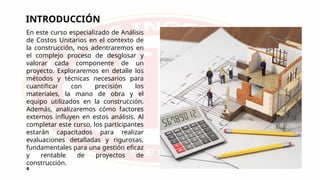 INTRODUCCIÓN
En este curso especializado de Análisis
de Costos Unitarios en el contexto de
la construcción, nos adentraremos en
el complejo proceso de desglosar y
valorar cada componente de un
proyecto. Exploraremos en detalle los
métodos y técnicas necesarios para
cuantificar con precisión los
materiales, la mano de obra y el
equipo utilizados en la construcción.
Además, analizaremos cómo factores
externos influyen en estos análisis. Al
completar este curso, los participantes
estarán capacitados para realizar
evaluaciones detalladas y rigurosas,
fundamentales para una gestión eficaz
y rentable de proyectos de
construcción.
4
 