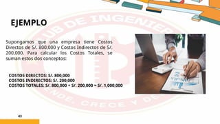 EJEMPLO
43
Supongamos que una empresa tiene Costos
Directos de S/. 800,000 y Costos Indirectos de S/.
200,000. Para calcular los Costos Totales, se
suman estos dos conceptos:
COSTOS DIRECTOS: S/. 800,000
COSTOS INDIRECTOS: S/. 200,000
COSTOS TOTALES: S/. 800,000 + S/. 200,000 = S/. 1,000,000
 