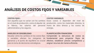 ANÁLISIS DE COSTOS FIJOS Y VARIABLES
44
COSTOS FIJOS :
Son aquellos que no varían con los cambios
en el nivel de producción, como el alquiler de
la fábrica, los salarios del personal
administrativo y los seguros.
COSTOS VARIABLES
Essos costos sí dependen del nivel de
producción, como los materiales directos, la
mano de obra directa y los costos de
energía.
ANÁLISIS DE SENSIBILIDAD
Estudiar cómo los cambios en los costos fijos
y variables afectan los márgenes de
ganancia y el punto de equilibrio es crucial
para la toma de decisiones estratégicas.
PLANIFICACIÓN FINANCIERA
Comprender la estructura de costos es
fundamental para proyectar flujos de
efectivo, establecer precios competitivos y
asignar recursos de manera eficiente.
 
