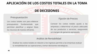 APLICACIÓN DE LOS COSTOS TOTALES EN LA TOMA
DE DECISIONES
46
Presupuestación
Los costos totales son para elaborar
presupuestos fundamentale que
permitan planificar y asignar listas
los recursos de manera eficiente.
Conocer los costos totales ayuda a las
empresas a determinar el precio adecuado
de sus productos o servicios, asegurando
un margen de ganancia apropiado.
Analizar los costos totales en relación a los ingresos permite a las empresas evaluar
la rentabilidad de sus operaciones y tomar decisiones estratégicas.
Análisis de Rentabilidad
Fijación de Precios
 