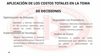 APLICACIÓN DE LOS COSTOS TOTALES EN LA TOMA
DE DECISIONES
47
Optimización de Procesos
Identificar y eliminar ineficiencias
en los procesos operativos para
reducir los costos directos e
indirectos.
Implementación de Tecnología
Adoptar herramientas y sistemas
que automaticen tareas, mejoren la
productividad y reduzcan los costos
operativos.
Negociación con Proveedores
Establecer relaciones estratégicas con
proveedores clave para obtener
mejores términos y precios.
Análisis de Costos
Monitorear y analizar los costos
detalladamente para identificar áreas
de ahorro y oportunidades de
reducción.
 