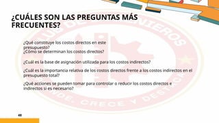 ¿CUÁLES SON LAS PREGUNTAS MÁS
FRECUENTES?
48
¿Qué constituye los costos directos en este
presupuesto?
¿Cómo se determinan los costos directos?
¿Cuál es la base de asignación utilizada para los costos indirectos?
¿Cuál es la importancia relativa de los costos directos frente a los costos indirectos en el
presupuesto total?
¿Qué acciones se pueden tomar para controlar o reducir los costos directos e
indirectos si es necesario?
 