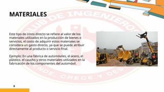 MATERIALES
8
Este tipo de costo directo se refiere al valor de los
materiales utilizados en la producción de bienes o
servicios, el costo de adquirir estos materiales se
considera un gasto directo, ya que se puede atribuir
directamente al producto o servicio final.
Ejemplo: En una fábrica de automóviles, el acero, el
plástico, el caucho y otros materiales utilizados en la
fabricación de los componentes del automóvil.
 