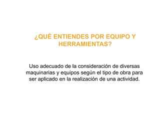¿QUÉ ENTIENDES POR EQUIPO Y
HERRAMIENTAS?
Uso adecuado de la consideración de diversas
maquinarias y equipos según el tipo de obra para
ser aplicado en la realización de una actividad.
 