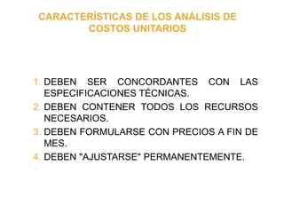 CARACTERÍSTICAS DE LOS ANÁLISIS DE
COSTOS UNITARIOS
1. DEBEN SER CONCORDANTES CON LAS
ESPECIFICACIONES TÉCNICAS.
2. DEBEN CONTENER TODOS LOS RECURSOS
NECESARIOS.
3. DEBEN FORMULARSE CON PRECIOS A FIN DE
MES.
4. DEBEN "AJUSTARSE" PERMANENTEMENTE.
 