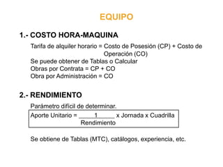 EQUIPO
1.- COSTO HORA-MAQUINA
Tarifa de alquiler horario = Costo de Posesión (CP) + Costo de
Operación (CO)
Se puede obtener de Tablas o Calcular
Obras por Contrata = CP + CO
Obra por Administración = CO
2.- RENDIMIENTO
Parámetro difícil de determinar.
Aporte Unitario = 1 x Jornada x Cuadrilla
Rendimiento
Se obtiene de Tablas (MTC), catálogos, experiencia, etc.
 