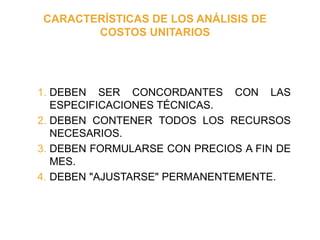 CARACTERÍSTICAS DE LOS ANÁLISIS DE
COSTOS UNITARIOS
1. DEBEN SER CONCORDANTES CON LAS
ESPECIFICACIONES TÉCNICAS.
2. DEBEN ...