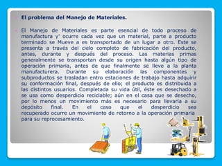  El problema del Manejo de Materiales.
 El Manejo de Materiales es parte esencial de todo proceso de
manufactura y' ocurre cada vez que un material, parte a producto
terminado se Mueve a es transportado de un lugar a otro. Este se
presenta a través del cielo completo de fabricación del producto,
antes, durante y después del proceso. Las materias primas
generalmente se transportan desde su origen hasta algún tipo de
operación primaria, antes de que finalmente se lleve a la planta
manufacturera. Durante su elaboración las componentes y
subproductos se trasladan entro estaciones de trabajo hasta adquirir
su conformación final, después de ello; el producto es distribuida a
las distintos usuarios. Completada su vida útil, éste es desechado a
se usa como desperdicio reciclable; aún en el casa que se desecho,
por lo menos un movimiento más es necesario para llevarla a su
depósito final. En el caso que el desperdicio sea
recuperado ocurre un movimiento de retorno a la operación primaria
para su reprocesamiento.
 