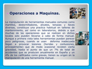  Operaciones a Maquinas.
La manipulación de herramientas manuales comunes como
martillos, destornilladores, alicates, tenazas y llaves
diversas, constituye una practica habitual en talleres de
mantenimiento, así como en laboratorios, debido a que
muchas de las operaciones que se realizan en dichos
locales solo pueden llevarse a cabo de forma manual.
Aunque a primera vista tales herramientas puedan parecer
poco peligrosas, cuando se usan deforma inadecuada
llegan a provocar lesiones (heridas y contusiones,
principalmente) que de modo ocasional revisten cierta
gravedad, hasta el punto de que un 7% de total de
accidentes que se producen anualmente en España y un
4% de los calificados como graves, tienen su origen en la
manipulación de una herramienta manual.
 