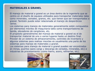  MATERIALES A GRANEL

El manejo de material a granel es un área dentro de la ingeniería que se
centra en el diseño de equipos utilizados para transportar materiales tales
como minerales, cereales, granos, etc. que tienen que ser transportados a
granel. También puede estar relacionada al manejo de desperdicios
varios.
Los sistemas para manejo de materiales generalmente están compuestos
por elementos móviles de maquinaria tales como transportadores de
banda, elevadores de cangilones, etc.
El propósito generalmente del manejo de material a granel es el de
transportar material de uno o varios lugares hasta un destino final.
Proveer de un sistema de almacenamiento, controles de inventario y
algunos sistemas para realizar mezclas es usualmente una parte de los
sistemas para manejo de materiales a granel.
Los sistemas para manejo de material a granel pueden ser encontrados
en minas, puertos (para carga y descarga de cereales, minerales, etc) e
industrias de procesamiento (como hierro, acero, refinerías, etc).
 