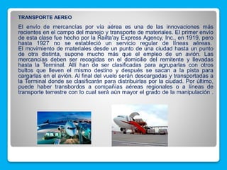  TRANSPORTE AEREO

El envío de mercancías por vía aérea es una de las innovaciones más
recientes en el campo del manejo y transporte de materiales. El primer envío
de esta clase fue hecho por la Railta’ay Express Agency, Inc., en 1919, pero
hasta 1927 no se estableció un servicio regular de líneas aéreas.
El movimiento de materiales desde un punto de una ciudad hasta un punto
de otra distinta, supone mucho más que el empleo de un avión. Las
mercancías deben ser recogidas en el domicilio del remitente y llevadas
hasta la Terminal. Allí han de ser clasificadas para agruparlas con otros
bultos que lleven el mismo destino y después se sacan a la pista para
cargarlas en el avión. Al final del vuelo serán descargadas y transportadas a
la Terminal donde se clasificarán para distribuirlas por la ciudad. Por último,
puede haber transbordos a compañías aéreas regionales o a líneas de
transporte terrestre con lo cual será aún mayor el grado de la manipulación .
 