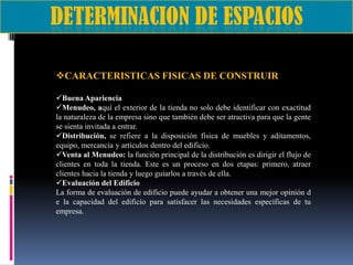 CARACTERISTICAS FISICAS DE CONSTRUIR
Buena Apariencia
Menudeo, aquí el exterior de la tienda no solo debe identificar con exactitud
la naturaleza de la empresa sino que también debe ser atractiva para que la gente
se sienta invitada a entrar.
Distribución, se refiere a la disposición física de muebles y aditamentos,
equipo, mercancía y artículos dentro del edificio.
Venta al Menudeo: la función principal de la distribución es dirigir el flujo de
clientes en toda la tienda. Este es un proceso en dos etapas: primero, atraer
clientes hacia la tienda y luego guiarlos a través de ella.
Evaluación del Edificio
La forma de evaluación de edificio puede ayudar a obtener una mejor opinión d
e la capacidad del edificio para satisfacer las necesidades específicas de tu
empresa.

 
