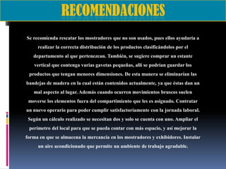 Se recomienda rescatar los mostradores que no son usados, pues ellos ayudaría a
realizar la correcta distribución de los productos clasificándolos por el
departamento al que pertenezcan. También, se sugiere comprar un estante
vertical que contenga varias gavetas pequeñas, allí se podrían guardar los
productos que tengan menores dimensiones. De esta manera se eliminarían las
bandejas de madera en la cual están contenidos actualmente, ya que éstas dan un
mal aspecto al lugar. Además cuando ocurren movimientos bruscos suelen
moverse los elementos fuera del compartimiento que les es asignado. Contratar

un nuevo operario para poder cumplir satisfactoriamente con la jornada laboral.
Según un cálculo realizado se necesitan dos y solo se cuenta con uno. Ampliar el
perímetro del local para que se pueda contar con más espacio, y así mejorar la
forma en que se almacena la mercancía en los mostradores y exhibidores. Instalar

un aire acondicionado que permite un ambiente de trabajo agradable.

 