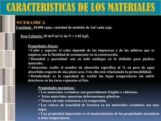 CERAMICA
Cantidad: 10.000 cajas, variedad de modelos de 1m2 cada caja.
Peso Unitario: 20 daN/m2 (1 da N = 1.02 kgf).
Propiedades físicas:
Color y aspecto: el color depende de las impurezas y de los aditivos que se
empleen con la finalidad de ornamentar en la construcción.
Densidad y porosidad: son en todo análogas en lo definido para piedras
naturales.
Absorción: recibe el nombre de absorción específica al % en peso de agua
absorbida respecto de una pieza seca. Con ella está relacionada la permeabilidad.
Heladicidad: es la capacidad de recibir las bajas temperaturas sin sufrir
deterioros en las caras expuestas al frío.
Propiedades mecánicas:
Los materiales cerámicos son generalmente frágiles o vidriosos.
 Estos materiales muestran deformaciones plásticas.
Tienen elevada resistencia a la compresión.
Los valores de tenacidad de fractura en los materiales cerámicos son muy
bajos.
Una propiedad importante es el mantenimiento de las propiedades mecánicas
a altas temperaturas.

 