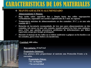  MANTO ASFALTICO ALUMINIZADO






Almacenamiento Y Manejo:
Bajo techo sobre superficie lisa y limpia hasta dos rollos superpuestos
verticalmente, separados con cartón o aglomerado de 3 mm. de espesor.
Temperatura máxima de almacenamiento en dos camadas: 35 C y en una sola
camada 40 C.
Rotación de inventario recomendado, de tres mes para almacenamiento en dos
camadas, seis meses en una sola camada, usando primero los lotes mas antiguos,
para evitar que puedan presentarse problemas de deformaciones por haber
soportado cargas por tiempo prolongado.
Durante el manejo de los rollos no se deben maltratar o golpear en los bordes o en
los costados, para evitar daños a la membrana.

Cantidad: 600 rollos.
Peso unitario: 10 daN/m2
Propiedades Químicas:
Una pintura debe proporcionar al sustrato una Protección Frente a la
corrosión.
Propiedades Físicas:
Es un liquido
Su corrosividad

 