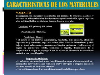 ASFALTO
Descripción: Son materiales constituidos por mezclas de cementos asfálticos y
solventes de hidrocarbonados de diferentes rangos de destilación, que le imparten
a los asfaltos diluidos sus distintos tiempos de corte o curado.
Cantidad: 500 galones y 500 cuñete
Peso Unitario: 14daN/m2.
Propiedades Físicas:
El asfalto es un material aglomerante, resistente, muy adhesivo, altamente
impermeable y duradero; capaz de resistir altos esfuerzos instantáneos y fluir
bajo acción de calor o cargas permanentes. Su color varía entre el café oscuro y el
negro; de consistencia sólida, semisólida o líquida, dependiendo de la
temperatura a la que se exponga o por la acción de disolventes de volatilidad
variable o por emulsificación.
Propiedades Químicas:
el asfalto, es una mezcla de numerosos hidrocarburos parafínicos, aromáticos y
compuestos heterocíclicos que contienen azufre, nitrógeno y oxígeno; casi en su
totalidad solubles en sulfuro de carbono.
Los asfaltos contienen fracciones bituminosas1 insolubles en parafinas.

 