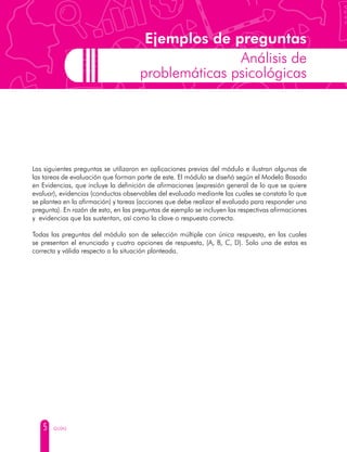 5 GUÍAS
Ejemplos de preguntas
Análisis de
problemáticas psicológicas
Las siguientes preguntas se utilizaron en aplicaciones previas del módulo e ilustran algunas de
las tareas de evaluación que forman parte de este. El módulo se diseñó según el Modelo Basado
en Evidencias, que incluye la definición de afirmaciones (expresión general de lo que se quiere
evaluar), evidencias (conductas observables del evaluado mediante las cuales se constata lo que
se plantea en la afirmación) y tareas (acciones que debe realizar el evaluado para responder una
pregunta). En razón de esto, en las preguntas de ejemplo se incluyen las respectivas afirmaciones
y evidencias que las sustentan, así como la clave o respuesta correcta.
Todas las preguntas del módulo son de selección múltiple con única respuesta, en las cuales
se presentan el enunciado y cuatro opciones de respuesta, (A, B, C, D). Solo una de estas es
correcta y válida respecto a la situación planteada.
 