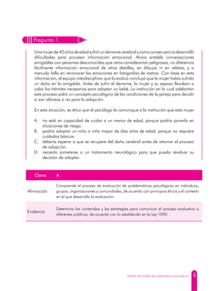 6Módulo de Análisis de problemáticas psicológicas
Clave A
Afirmación
Comprende el proceso de evaluación de problemáticas psicológicas en individuos,
grupos, organizaciones y comunidades, de acuerdo con principios éticos y el contexto
en el que desarrolla la evaluación.
Evidencia
Determina los contenidos y las estrategias para comunicar el proceso evaluativo a
diferentes públicos, de acuerdo con lo establecido en la Ley 1090.
Pregunta 1.
Una mujer de 40 años de edad sufrióunderrame cerebral ycomo consecuencia desarrolló
dificultades para procesar información emocional. Ahora entabla conversaciones
amigables con personas desconocidas que otros considerarían peligrosas, no diferencia
fácilmente información emocional de otros detalles, en dibujos ni en relatos, y a
menudo falla en reconocer las emociones en fotografías de rostros. Con base en esta
información, el equipo interdisciplinar que la evaluó concluyó que la mujer había sufrido
un daño en la amígdala. Antes de sufrir el derrame, la mujer y su esposo llevaban a
cabo los trámites necesarios para adoptar un bebé. La institución en la cual adelantan
este proceso pidió un concepto psicológico de las condiciones de la pareja para decidir
si son idóneos o no para la adopción.
En esta situación, es ético que el psicólogo le comunique a la institución que esta mujer
A.	 no está en capacidad de cuidar a un menor de edad, porque podría ponerlo en
situaciones de riesgo.
B.	 podría adoptar un niño o niña mayor de diez años de edad, porque no requiere
cuidados básicos.
C.	 debería esperar a que se recupere del daño cerebral antes de retomar el proceso
de adopción.
D.	 necesita someterse a un tratamiento neurológico para que pueda revaluar su
decisión de adoptar.
 