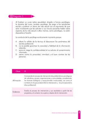 8Módulo de Análisis de problemáticas psicológicas
Pregunta 3.
Al finalizar un curso sobre sexualidad, dirigido a futuros psicólogos,
la docente del curso, también psicóloga, les exige a los estudiantes
escribir y publicar un diario de vida sexual con el argumento de que
sería incoherente que les soliciten a sus futuros pacientes hablar sobre
aspectos de la vida sexual si ellos mismos, como psicólogos, no están
dispuestos a hacerlo.
La conducta de la psicóloga es éticamente incorrecta porque
A.	 afecta la validez de la técnica al desconocer los parámetros del
secreto profesional.
B.	 no es posible garantizar la veracidad y fidelidad de la información
obtenida.
C.	 pone en riesgo la confidencialidad al no solicitar el consentimiento
informado.
D.	 atenta contra la privacidad, intimidad y el buen nombre de las
personas.
Clave D
Afirmación
Comprende el proceso de intervención de problemáticas psicológicas
de individuos, grupos, organizaciones y comunidades, considerando
los factores biológicos y socioculturales involucrados, así como el
contexto en el que se desarrolla la intervención y los principios de la
ética profesional.
Evidencia
Evalúa el proceso de intervención y sus resultados a partir de los
propósitos, el contexto, los sujetos y objetos de la intervención.
 