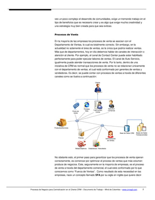 veo un poco complejo el desarrollo de comunidades, exige un tremendo trabajo en el
                          tipo de beneficios que es necesario crear y es algo que exige mucha creatividad y
                          una estrategia muy bien creada para que sea exitoso.


                          Procesos de Venta

                          En la mayoría de las empresas los procesos de venta se asocian con el
                          Departamento de Ventas, lo cual es totalmente correcto. Sin embargo, en la
                          actualidad no solamente el área de ventas, es la única que podría realizar ventas.
                          Más que de departamentos, hoy en día debemos hablar de canales de interacción o
                          atención al cliente. Por ejemplo, el canal de Contact Center puede estar habilitado
                          perfectamente para poder ejecutar labores de ventas. El canal de Auto Servicio,
                          igualmente puede atender transacciones de venta. Por lo tanto, dentro de una
                          iniciativa de CRM es normal que los procesos de venta no se relacionan únicamente
                          con el departamento de ventas, el cual está conformado por gerentes de ventas y
                          vendedores. Es decir, se puede contar con procesos de ventas a través de diferentes
                          canales como se ilustra a continuación:

                                                                                Cliente




                                                                 Portales                          Ejecutivo
                                                                  Web         Call/Contact         Comercial
                                                Punto de
                                                                                Center
                                                 Venta




                          Productos/Servicios


                                                                                                                Base de Datos CRM   Bases de Datos
                                                                                                                                    Transaccionales
                                                       Precios                                 Administración
                                                                                                 de Ventas




                                                   Metas/Objetivos     Estadísticas / Resultados




                          No obstante esto, el primer paso para garantizar que los procesos de venta operan
                          correctamente, es comenzar por optimizar el proceso de ventas que más volumen
                          produce de negocios. Este, seguramente en la mayoría de empresas, es el proceso
                          de venta a través del departamento comercial, el cual está conformado por lo que
                          conocemos como “Fuerza de Ventas”. Como resultado de esta necesidad en las
                          empresas, nace un concepto llamado SFA por su sigla en inglés que quiere decir




Procesos de Negocio para Centralización en el Cliente CRM – Documento de Trabajo – Mind de Colombia – www.crmagil.com                       7
 
