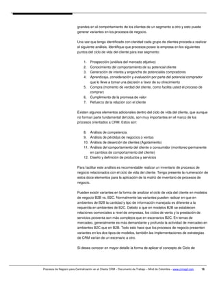 grandes en el comportamiento de los clientes de un segmento a otro y esto puede
                          generar variantes en los procesos de negocio.

                          Una vez que tenga identificado con claridad cada grupo de clientes proceda a realizar
                          el siguiente análisis. Identifique que procesos posee la empresa en los siguientes
                          puntos del ciclo de vida del cliente para ese segmento:

                               1.    Prospección (análisis del mercado objetivo)
                               2.    Conocimiento del comportamiento de su potencial cliente
                               3.    Generación de interés y enganche de potenciales compradores
                               4.    Aprendizaje, consideración y evaluación por parte del potencial comprador
                                     que lo lleve a tomar una decisión a favor de su ofrecimiento
                               5.    Compra (momento de verdad del cliente, como facilita usted el proceso de
                                     comprar)
                               6.    Cumplimiento de la promesa de valor
                               7.    Refuerzo de la relación con el cliente

                          Existen algunos elementos adicionales dentro del ciclo de vida del cliente, que aunque
                          no forman parte fundamental del ciclo, son muy importantes en el marco de los
                          procesos orientados a CRM. Estos son:

                               8.  Análisis de competencia
                               9.  Análisis de pérdidas de negocios o ventas
                               10. Análisis de deserción de clientes (Agotamiento)
                               11. Análisis del comportamiento del cliente o consumidor (monitoreo permanente
                                   en cambios de comportamiento del cliente)
                               12. Diseño y definición de productos y servicios

                          Para facilitar este análisis es recomendable realizar un inventario de procesos de
                          negocio relacionados con el ciclo de vida del cliente. Tenga presente la numeración de
                          estos doce elementos para la aplicación de la matriz de inventario de procesos de
                          negocio.

                          Pueden existir variantes en la forma de analizar el ciclo de vida del cliente en modelos
                          de negocio B2B vs. B2C. Normalmente las variantes pueden radicar en que en
                          ambientes de B2B la cantidad y tipo de información manejada es diferente a la
                          requerida en ambientes de B2C. Debido a que en modelos B2B se establecen
                          relaciones comerciales a nivel de empresas, los ciclos de venta y la prestación de
                          servicios posventa son más complejos que en escenarios B2C. En temas de
                          mercadeo, generalmente es más demandante y profunda la actividad de mercadeo en
                          ambientes B2C que en B2B. Todo esto hace que los procesos de negocio presenten
                          variantes en los dos tipos de modelos, también las implementaciones de estrategias
                          de CRM varían de un escenario a otro.

                          Si desea conocer en mayor detalle la forma de aplicar el concepto de Ciclo de




Procesos de Negocio para Centralización en el Cliente CRM – Documento de Trabajo – Mind de Colombia – www.crmagil.com   16
 