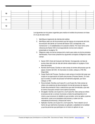 10


11


12



                               Los siguientes son los pasos sugeridos para realizar el análisis de procesos con base
                               en el uso de esta matriz:

                                    1.   Identifique el segmento de clientes del análisis
                                    2.   Identifique cada uno de los procesos que dan apoyo al componente del ciclo
                                         de evolución del cliente (el numeral del Sector CEC corresponde a los
                                         números de 1 a 12 establecidos en la sección anterior. Por favor tome como
                                         referencia de Sector CEC el correspondiente número de la relación
                                         presentada en la página 16)
                                    3.   Diligencie cada uno de los campos de la matriz para cada uno de los procesos
                                         identificados. Favor tener presente los siguientes conceptos al diligenciar cada
                                         campo:

                                         • Sector CEC (Ciclo de Evolución del Cliente): Corresponde a la lista de
                                           puntos clave del ciclo de vida del cliente relacionados en la página 16 de
                                           este documento
                                         • Nombre del Proceso: Escriba en este campo el nombre del proceso que da
                                           apoyo al sector del CEC. Si el proceso no existe, coloque un ND (No
                                           Disponible)
                                         • Cargo Dueño del Proceso: Escriba en este campo el nombre del cargo que
                                           ocupa en la organización el dueño del proceso (Process Owner). En caso
                                           que no existe un dueño de proceso formalmente asignado, por favor
                                           coloque un ND.
                                         • Documentado: Escriba una S para Si o una N para No. Este campo se
                                           refiere a la existencia de documentación formal del proceso de negocio.
                                           Existe documentación física o electrónica que esta formalizada y que sea
                                           la fuente única para conocer como opera el proceso.
                                         • Divulgado: Escriba una S para Si o una N para No. Este campo se refiere
                                           al proceso de dar a conocer el proceso a todos los participantes en el
                                           mismo y que conozcan en detalle en que consiste, como se aplica, quienes
                                           intervienen, quien es el propietario del proceso y cuales son los
                                           indicadores de eficiencia y eficacia del mismo
                                         • Aplicado: Escriba una S para Si o una N para No. Tiene relación con el
                                           hecho de que realmente el proceso es aplicado a cabalidad en la realidad
                                           y que las personas que participan en el mismo lo aplican en sus




     Procesos de Negocio para Centralización en el Cliente CRM – Documento de Trabajo – Mind de Colombia – www.crmagil.com   18
 