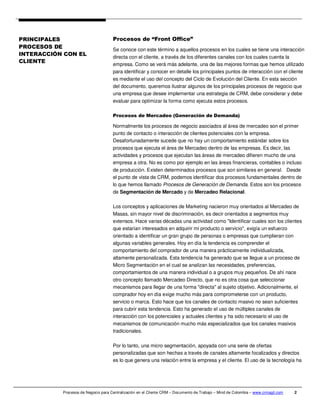 PRINCIPALES                          Procesos de “Front Office”
PROCESOS DE                          Se conoce con este término a aquellos procesos en los cuales se tiene una interacción
INTERACCIÓN CON EL
                                     directa con el cliente, a través de los diferentes canales con los cuales cuenta la
CLIENTE
                                     empresa. Como se verá más adelante, una de las mejores formas que hemos utilizado
                                     para identificar y conocer en detalle los principales puntos de interacción con el cliente
                                     es mediante el uso del concepto del Ciclo de Evolución del Cliente. En esta sección
                                     del documento, queremos ilustrar algunos de los principales procesos de negocio que
                                     una empresa que desee implementar una estrategia de CRM, debe considerar y debe
                                     evaluar para optimizar la forma como ejecuta estos procesos.

                                     Procesos de Mercadeo (Generación de Demanda)

                                     Normalmente los procesos de negocio asociados al área de mercadeo son el primer
                                     punto de contacto o interacción de clientes potenciales con la empresa.
                                     Desafortunadamente sucede que no hay un comportamiento estándar sobre los
                                     procesos que ejecuta el área de Mercadeo dentro de las empresas. Es decir, las
                                     actividades y procesos que ejecutan las áreas de mercadeo difieren mucho de una
                                     empresa a otra. No es como por ejemplo en las áreas financieras, contables o incluso
                                     de producción. Existen determinados procesos que son similares en general. Desde
                                     el punto de vista de CRM, podemos identificar dos procesos fundamentales dentro de
                                     lo que hemos llamado Procesos de Generación de Demanda. Estos son los procesos
                                     de Segmentación de Mercado y de Mercadeo Relacional.

                                     Los conceptos y aplicaciones de Marketing nacieron muy orientados al Mercadeo de
                                     Masas, sin mayor nivel de discriminación, es decir orientados a segmentos muy
                                     extensos. Hace varias décadas una actividad como "Identificar cuales son los clientes
                                     que estarían interesados en adquirir mi producto o servicio", exigía un esfuerzo
                                     orientado a identificar un gran grupo de personas o empresas que cumplieran con
                                     algunas variables generales. Hoy en día la tendencia es comprender el
                                     comportamiento del comprador de una manera prácticamente individualizada,
                                     altamente personalizada. Esta tendencia ha generado que se llegue a un proceso de
                                     Micro Segmentación en el cual se analizan las necesidades, preferencias,
                                     comportamientos de una manera individual o a grupos muy pequeños. De ahí nace
                                     otro concepto llamado Mercadeo Directo, que no es otra cosa que seleccionar
                                     mecanismos para llegar de una forma "directa" al sujeto objetivo. Adicionalmente, el
                                     comprador hoy en día exige mucho más para comprometerse con un producto,
                                     servicio o marca. Esto hace que los canales de contacto masivo no sean suficientes
                                     para cubrir esta tendencia. Esto ha generado el uso de múltiples canales de
                                     interacción con los potenciales y actuales clientes y ha sido necesario el uso de
                                     mecanismos de comunicación mucho más especializados que los canales masivos
                                     tradicionales.

                                     Por lo tanto, una micro segmentación, apoyada con una serie de ofertas
                                     personalizadas que son hechas a través de canales altamente focalizados y directos
                                     es lo que genera una relación entre la empresa y el cliente. El uso de la tecnología ha




           Procesos de Negocio para Centralización en el Cliente CRM – Documento de Trabajo – Mind de Colombia – www.crmagil.com   2
 
