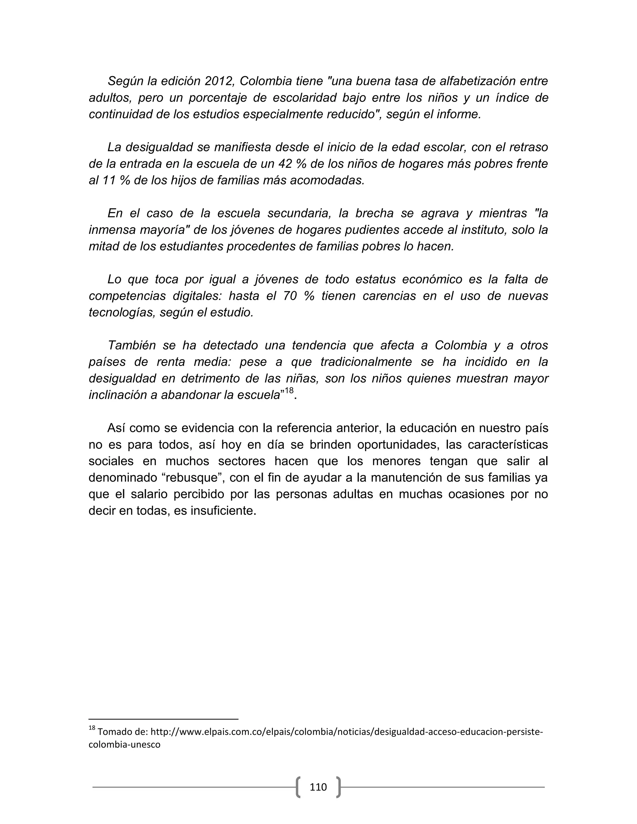 110
Según la edición 2012, Colombia tiene "una buena tasa de alfabetización entre
adultos, pero un porcentaje de escolaridad bajo entre los niños y un índice de
continuidad de los estudios especialmente reducido", según el informe.
La desigualdad se manifiesta desde el inicio de la edad escolar, con el retraso
de la entrada en la escuela de un 42 % de los niños de hogares más pobres frente
al 11 % de los hijos de familias más acomodadas.
En el caso de la escuela secundaria, la brecha se agrava y mientras "la
inmensa mayoría" de los jóvenes de hogares pudientes accede al instituto, solo la
mitad de los estudiantes procedentes de familias pobres lo hacen.
Lo que toca por igual a jóvenes de todo estatus económico es la falta de
competencias digitales: hasta el 70 % tienen carencias en el uso de nuevas
tecnologías, según el estudio.
También se ha detectado una tendencia que afecta a Colombia y a otros
países de renta media: pese a que tradicionalmente se ha incidido en la
desigualdad en detrimento de las niñas, son los niños quienes muestran mayor
inclinación a abandonar la escuela”18
.
Así como se evidencia con la referencia anterior, la educación en nuestro país
no es para todos, así hoy en día se brinden oportunidades, las características
sociales en muchos sectores hacen que los menores tengan que salir al
denominado “rebusque”, con el fin de ayudar a la manutención de sus familias ya
que el salario percibido por las personas adultas en muchas ocasiones por no
decir en todas, es insuficiente.
18
Tomado de: http://www.elpais.com.co/elpais/colombia/noticias/desigualdad-acceso-educacion-persiste-
colombia-unesco
 