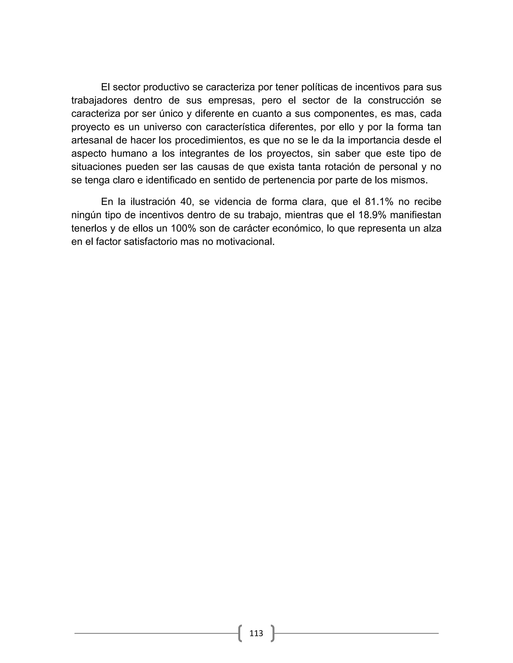 113
El sector productivo se caracteriza por tener políticas de incentivos para sus
trabajadores dentro de sus empresas, pero el sector de la construcción se
caracteriza por ser único y diferente en cuanto a sus componentes, es mas, cada
proyecto es un universo con característica diferentes, por ello y por la forma tan
artesanal de hacer los procedimientos, es que no se le da la importancia desde el
aspecto humano a los integrantes de los proyectos, sin saber que este tipo de
situaciones pueden ser las causas de que exista tanta rotación de personal y no
se tenga claro e identificado en sentido de pertenencia por parte de los mismos.
En la ilustración 40, se videncia de forma clara, que el 81.1% no recibe
ningún tipo de incentivos dentro de su trabajo, mientras que el 18.9% manifiestan
tenerlos y de ellos un 100% son de carácter económico, lo que representa un alza
en el factor satisfactorio mas no motivacional.
 