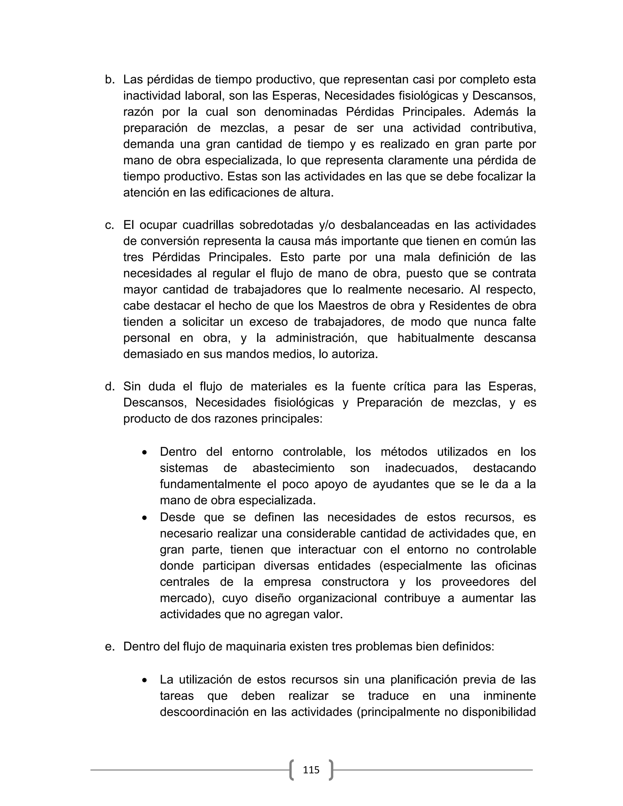 115
b. Las pérdidas de tiempo productivo, que representan casi por completo esta
inactividad laboral, son las Esperas, Necesidades fisiológicas y Descansos,
razón por la cual son denominadas Pérdidas Principales. Además la
preparación de mezclas, a pesar de ser una actividad contributiva,
demanda una gran cantidad de tiempo y es realizado en gran parte por
mano de obra especializada, lo que representa claramente una pérdida de
tiempo productivo. Estas son las actividades en las que se debe focalizar la
atención en las edificaciones de altura.
c. El ocupar cuadrillas sobredotadas y/o desbalanceadas en las actividades
de conversión representa la causa más importante que tienen en común las
tres Pérdidas Principales. Esto parte por una mala definición de las
necesidades al regular el flujo de mano de obra, puesto que se contrata
mayor cantidad de trabajadores que lo realmente necesario. Al respecto,
cabe destacar el hecho de que los Maestros de obra y Residentes de obra
tienden a solicitar un exceso de trabajadores, de modo que nunca falte
personal en obra, y la administración, que habitualmente descansa
demasiado en sus mandos medios, lo autoriza.
d. Sin duda el flujo de materiales es la fuente crítica para las Esperas,
Descansos, Necesidades fisiológicas y Preparación de mezclas, y es
producto de dos razones principales:
 Dentro del entorno controlable, los métodos utilizados en los
sistemas de abastecimiento son inadecuados, destacando
fundamentalmente el poco apoyo de ayudantes que se le da a la
mano de obra especializada.
 Desde que se definen las necesidades de estos recursos, es
necesario realizar una considerable cantidad de actividades que, en
gran parte, tienen que interactuar con el entorno no controlable
donde participan diversas entidades (especialmente las oficinas
centrales de la empresa constructora y los proveedores del
mercado), cuyo diseño organizacional contribuye a aumentar las
actividades que no agregan valor.
e. Dentro del flujo de maquinaria existen tres problemas bien definidos:
 La utilización de estos recursos sin una planificación previa de las
tareas que deben realizar se traduce en una inminente
descoordinación en las actividades (principalmente no disponibilidad
 