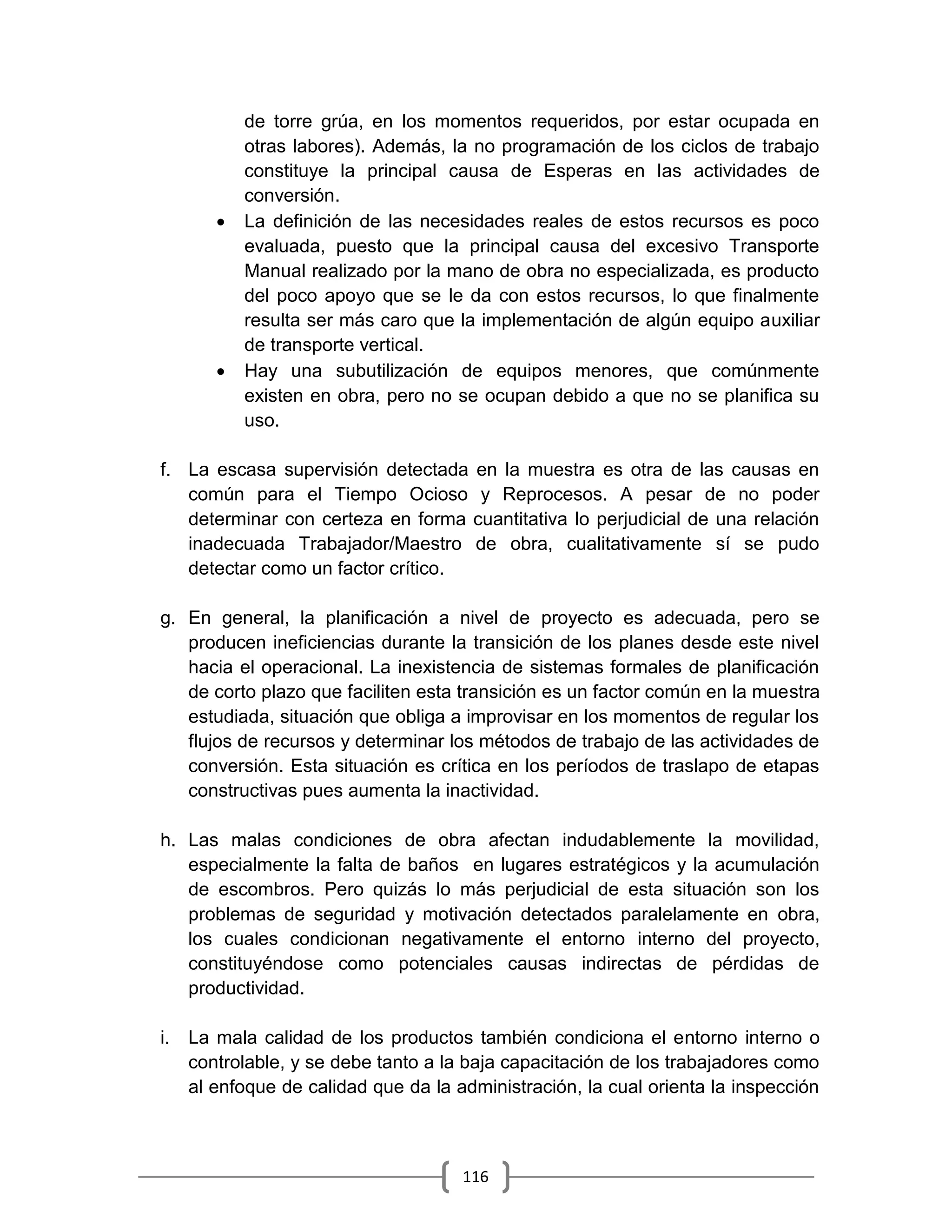 116
de torre grúa, en los momentos requeridos, por estar ocupada en
otras labores). Además, la no programación de los ciclos de trabajo
constituye la principal causa de Esperas en las actividades de
conversión.
 La definición de las necesidades reales de estos recursos es poco
evaluada, puesto que la principal causa del excesivo Transporte
Manual realizado por la mano de obra no especializada, es producto
del poco apoyo que se le da con estos recursos, lo que finalmente
resulta ser más caro que la implementación de algún equipo auxiliar
de transporte vertical.
 Hay una subutilización de equipos menores, que comúnmente
existen en obra, pero no se ocupan debido a que no se planifica su
uso.
f. La escasa supervisión detectada en la muestra es otra de las causas en
común para el Tiempo Ocioso y Reprocesos. A pesar de no poder
determinar con certeza en forma cuantitativa lo perjudicial de una relación
inadecuada Trabajador/Maestro de obra, cualitativamente sí se pudo
detectar como un factor crítico.
g. En general, la planificación a nivel de proyecto es adecuada, pero se
producen ineficiencias durante la transición de los planes desde este nivel
hacia el operacional. La inexistencia de sistemas formales de planificación
de corto plazo que faciliten esta transición es un factor común en la muestra
estudiada, situación que obliga a improvisar en los momentos de regular los
flujos de recursos y determinar los métodos de trabajo de las actividades de
conversión. Esta situación es crítica en los períodos de traslapo de etapas
constructivas pues aumenta la inactividad.
h. Las malas condiciones de obra afectan indudablemente la movilidad,
especialmente la falta de baños en lugares estratégicos y la acumulación
de escombros. Pero quizás lo más perjudicial de esta situación son los
problemas de seguridad y motivación detectados paralelamente en obra,
los cuales condicionan negativamente el entorno interno del proyecto,
constituyéndose como potenciales causas indirectas de pérdidas de
productividad.
i. La mala calidad de los productos también condiciona el entorno interno o
controlable, y se debe tanto a la baja capacitación de los trabajadores como
al enfoque de calidad que da la administración, la cual orienta la inspección
 
