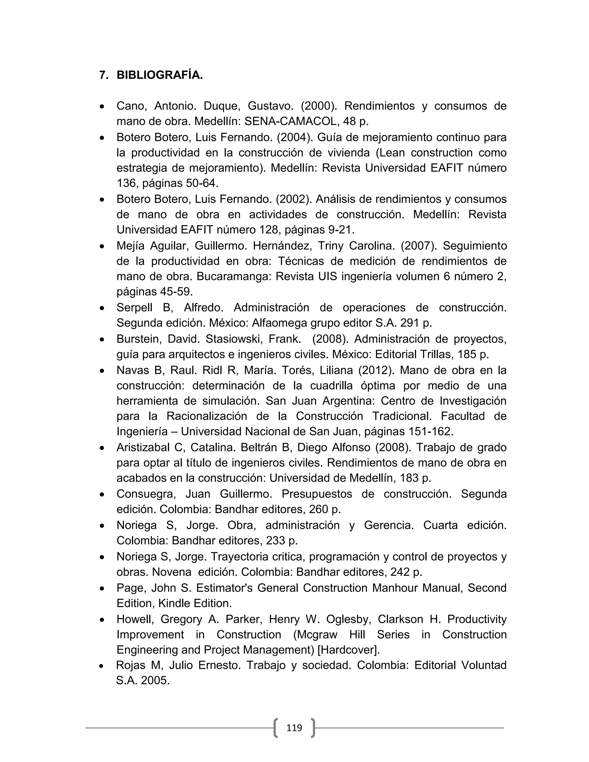 119
7. BIBLIOGRAFÍA.
 Cano, Antonio. Duque, Gustavo. (2000). Rendimientos y consumos de
mano de obra. Medellín: SENA-CAMACOL, 48 p.
 Botero Botero, Luis Fernando. (2004). Guía de mejoramiento continuo para
la productividad en la construcción de vivienda (Lean construction como
estrategia de mejoramiento). Medellín: Revista Universidad EAFIT número
136, páginas 50-64.
 Botero Botero, Luis Fernando. (2002). Análisis de rendimientos y consumos
de mano de obra en actividades de construcción. Medellín: Revista
Universidad EAFIT número 128, páginas 9-21.
 Mejía Aguilar, Guillermo. Hernández, Triny Carolina. (2007). Seguimiento
de la productividad en obra: Técnicas de medición de rendimientos de
mano de obra. Bucaramanga: Revista UIS ingeniería volumen 6 número 2,
páginas 45-59.
 Serpell B, Alfredo. Administración de operaciones de construcción.
Segunda edición. México: Alfaomega grupo editor S.A. 291 p.
 Burstein, David. Stasiowski, Frank. (2008). Administración de proyectos,
guía para arquitectos e ingenieros civiles. México: Editorial Trillas, 185 p.
 Navas B, Raul. Ridl R, María. Torés, Liliana (2012). Mano de obra en la
construcción: determinación de la cuadrilla óptima por medio de una
herramienta de simulación. San Juan Argentina: Centro de Investigación
para la Racionalización de la Construcción Tradicional. Facultad de
Ingeniería – Universidad Nacional de San Juan, páginas 151-162.
 Aristizabal C, Catalina. Beltrán B, Diego Alfonso (2008). Trabajo de grado
para optar al título de ingenieros civiles. Rendimientos de mano de obra en
acabados en la construcción: Universidad de Medellín, 183 p.
 Consuegra, Juan Guillermo. Presupuestos de construcción. Segunda
edición. Colombia: Bandhar editores, 260 p.
 Noriega S, Jorge. Obra, administración y Gerencia. Cuarta edición.
Colombia: Bandhar editores, 233 p.
 Noriega S, Jorge. Trayectoria critica, programación y control de proyectos y
obras. Novena edición. Colombia: Bandhar editores, 242 p.
 Page, John S. Estimator's General Construction Manhour Manual, Second
Edition, Kindle Edition.
 Howell, Gregory A. Parker, Henry W. Oglesby, Clarkson H. Productivity
Improvement in Construction (Mcgraw Hill Series in Construction
Engineering and Project Management) [Hardcover].
 Rojas M, Julio Ernesto. Trabajo y sociedad. Colombia: Editorial Voluntad
S.A. 2005.
 