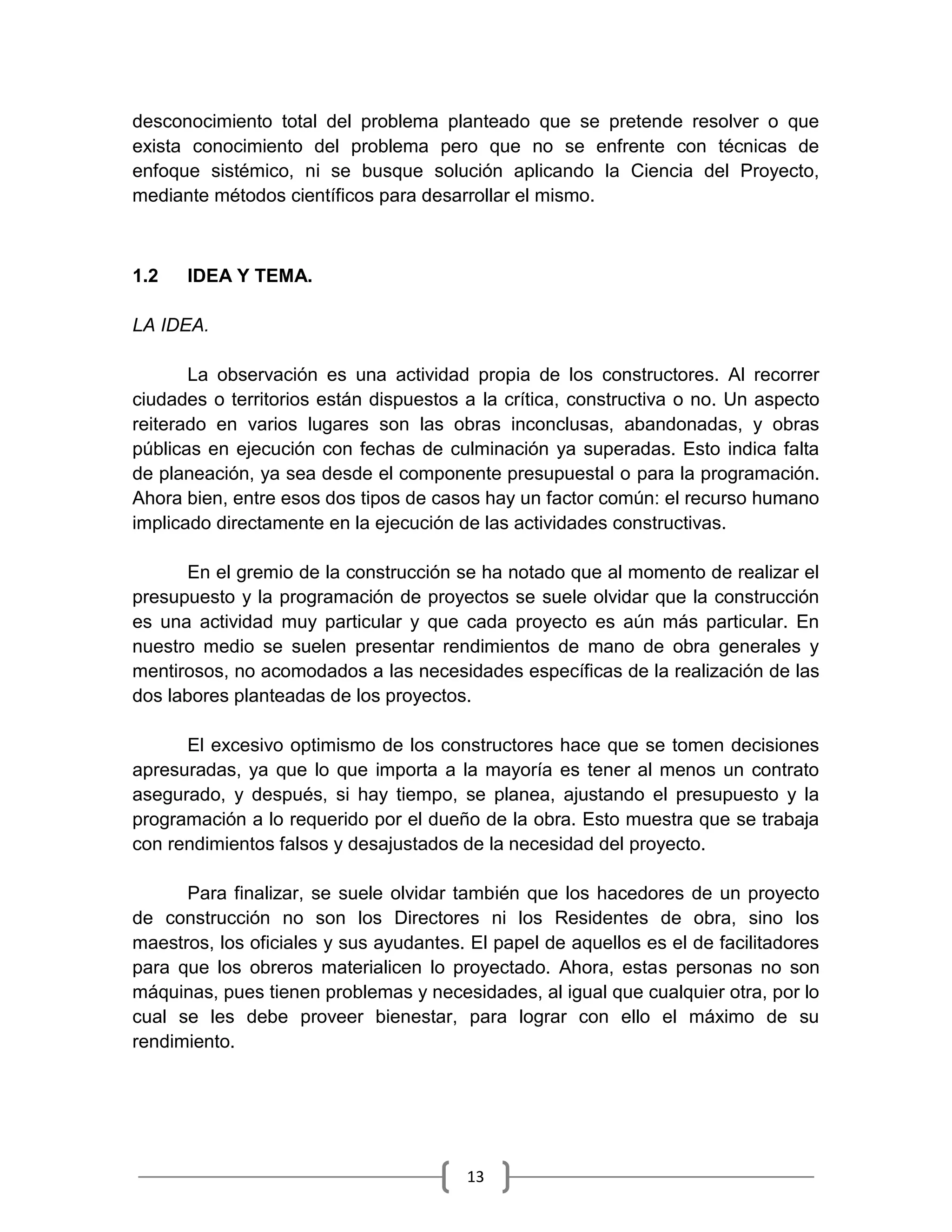 13
desconocimiento total del problema planteado que se pretende resolver o que
exista conocimiento del problema pero que no se enfrente con técnicas de
enfoque sistémico, ni se busque solución aplicando la Ciencia del Proyecto,
mediante métodos científicos para desarrollar el mismo.
1.2 IDEA Y TEMA.
LA IDEA.
La observación es una actividad propia de los constructores. Al recorrer
ciudades o territorios están dispuestos a la crítica, constructiva o no. Un aspecto
reiterado en varios lugares son las obras inconclusas, abandonadas, y obras
públicas en ejecución con fechas de culminación ya superadas. Esto indica falta
de planeación, ya sea desde el componente presupuestal o para la programación.
Ahora bien, entre esos dos tipos de casos hay un factor común: el recurso humano
implicado directamente en la ejecución de las actividades constructivas.
En el gremio de la construcción se ha notado que al momento de realizar el
presupuesto y la programación de proyectos se suele olvidar que la construcción
es una actividad muy particular y que cada proyecto es aún más particular. En
nuestro medio se suelen presentar rendimientos de mano de obra generales y
mentirosos, no acomodados a las necesidades específicas de la realización de las
dos labores planteadas de los proyectos.
El excesivo optimismo de los constructores hace que se tomen decisiones
apresuradas, ya que lo que importa a la mayoría es tener al menos un contrato
asegurado, y después, si hay tiempo, se planea, ajustando el presupuesto y la
programación a lo requerido por el dueño de la obra. Esto muestra que se trabaja
con rendimientos falsos y desajustados de la necesidad del proyecto.
Para finalizar, se suele olvidar también que los hacedores de un proyecto
de construcción no son los Directores ni los Residentes de obra, sino los
maestros, los oficiales y sus ayudantes. El papel de aquellos es el de facilitadores
para que los obreros materialicen lo proyectado. Ahora, estas personas no son
máquinas, pues tienen problemas y necesidades, al igual que cualquier otra, por lo
cual se les debe proveer bienestar, para lograr con ello el máximo de su
rendimiento.
 