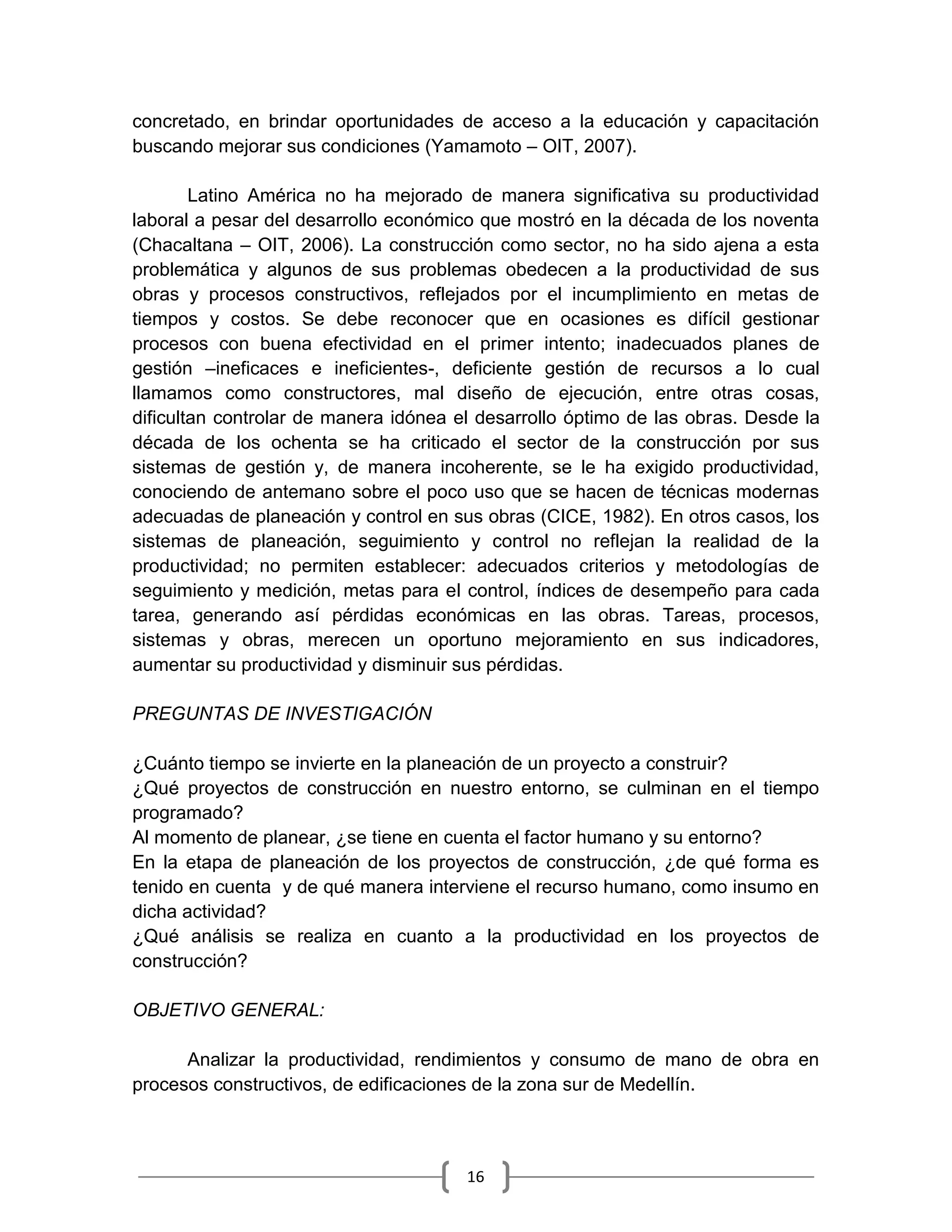 16
concretado, en brindar oportunidades de acceso a la educación y capacitación
buscando mejorar sus condiciones (Yamamoto – OIT, 2007).
Latino América no ha mejorado de manera significativa su productividad
laboral a pesar del desarrollo económico que mostró en la década de los noventa
(Chacaltana – OIT, 2006). La construcción como sector, no ha sido ajena a esta
problemática y algunos de sus problemas obedecen a la productividad de sus
obras y procesos constructivos, reflejados por el incumplimiento en metas de
tiempos y costos. Se debe reconocer que en ocasiones es difícil gestionar
procesos con buena efectividad en el primer intento; inadecuados planes de
gestión –ineficaces e ineficientes-, deficiente gestión de recursos a lo cual
llamamos como constructores, mal diseño de ejecución, entre otras cosas,
dificultan controlar de manera idónea el desarrollo óptimo de las obras. Desde la
década de los ochenta se ha criticado el sector de la construcción por sus
sistemas de gestión y, de manera incoherente, se le ha exigido productividad,
conociendo de antemano sobre el poco uso que se hacen de técnicas modernas
adecuadas de planeación y control en sus obras (CICE, 1982). En otros casos, los
sistemas de planeación, seguimiento y control no reflejan la realidad de la
productividad; no permiten establecer: adecuados criterios y metodologías de
seguimiento y medición, metas para el control, índices de desempeño para cada
tarea, generando así pérdidas económicas en las obras. Tareas, procesos,
sistemas y obras, merecen un oportuno mejoramiento en sus indicadores,
aumentar su productividad y disminuir sus pérdidas.
PREGUNTAS DE INVESTIGACIÓN
¿Cuánto tiempo se invierte en la planeación de un proyecto a construir?
¿Qué proyectos de construcción en nuestro entorno, se culminan en el tiempo
programado?
Al momento de planear, ¿se tiene en cuenta el factor humano y su entorno?
En la etapa de planeación de los proyectos de construcción, ¿de qué forma es
tenido en cuenta y de qué manera interviene el recurso humano, como insumo en
dicha actividad?
¿Qué análisis se realiza en cuanto a la productividad en los proyectos de
construcción?
OBJETIVO GENERAL:
Analizar la productividad, rendimientos y consumo de mano de obra en
procesos constructivos, de edificaciones de la zona sur de Medellín.
 