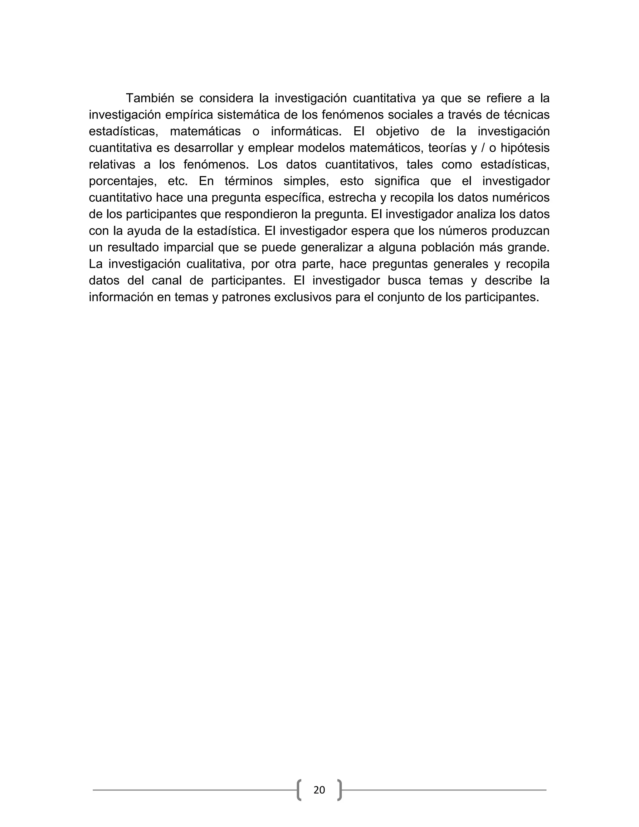 20
También se considera la investigación cuantitativa ya que se refiere a la
investigación empírica sistemática de los fenómenos sociales a través de técnicas
estadísticas, matemáticas o informáticas. El objetivo de la investigación
cuantitativa es desarrollar y emplear modelos matemáticos, teorías y / o hipótesis
relativas a los fenómenos. Los datos cuantitativos, tales como estadísticas,
porcentajes, etc. En términos simples, esto significa que el investigador
cuantitativo hace una pregunta específica, estrecha y recopila los datos numéricos
de los participantes que respondieron la pregunta. El investigador analiza los datos
con la ayuda de la estadística. El investigador espera que los números produzcan
un resultado imparcial que se puede generalizar a alguna población más grande.
La investigación cualitativa, por otra parte, hace preguntas generales y recopila
datos del canal de participantes. El investigador busca temas y describe la
información en temas y patrones exclusivos para el conjunto de los participantes.
 
