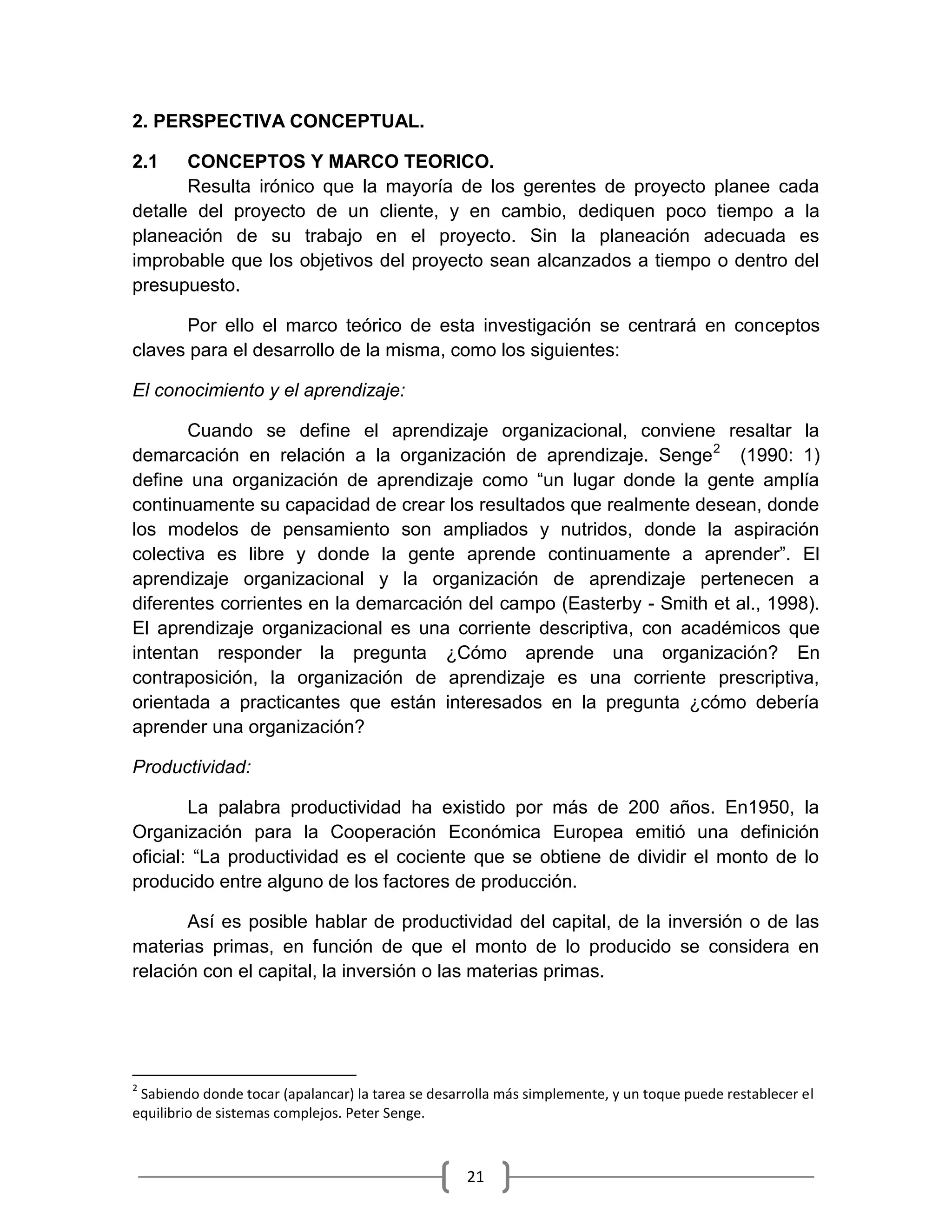 21
2. PERSPECTIVA CONCEPTUAL.
2.1 CONCEPTOS Y MARCO TEORICO.
Resulta irónico que la mayoría de los gerentes de proyecto planee cada
detalle del proyecto de un cliente, y en cambio, dediquen poco tiempo a la
planeación de su trabajo en el proyecto. Sin la planeación adecuada es
improbable que los objetivos del proyecto sean alcanzados a tiempo o dentro del
presupuesto.
Por ello el marco teórico de esta investigación se centrará en conceptos
claves para el desarrollo de la misma, como los siguientes:
El conocimiento y el aprendizaje:
Cuando se define el aprendizaje organizacional, conviene resaltar la
demarcación en relación a la organización de aprendizaje. Senge2
(1990: 1)
define una organización de aprendizaje como “un lugar donde la gente amplía
continuamente su capacidad de crear los resultados que realmente desean, donde
los modelos de pensamiento son ampliados y nutridos, donde la aspiración
colectiva es libre y donde la gente aprende continuamente a aprender”. El
aprendizaje organizacional y la organización de aprendizaje pertenecen a
diferentes corrientes en la demarcación del campo (Easterby - Smith et al., 1998).
El aprendizaje organizacional es una corriente descriptiva, con académicos que
intentan responder la pregunta ¿Cómo aprende una organización? En
contraposición, la organización de aprendizaje es una corriente prescriptiva,
orientada a practicantes que están interesados en la pregunta ¿cómo debería
aprender una organización?
Productividad:
La palabra productividad ha existido por más de 200 años. En1950, la
Organización para la Cooperación Económica Europea emitió una definición
oficial: “La productividad es el cociente que se obtiene de dividir el monto de lo
producido entre alguno de los factores de producción.
Así es posible hablar de productividad del capital, de la inversión o de las
materias primas, en función de que el monto de lo producido se considera en
relación con el capital, la inversión o las materias primas.
2
Sabiendo donde tocar (apalancar) la tarea se desarrolla más simplemente, y un toque puede restablecer el
equilibrio de sistemas complejos. Peter Senge.
 