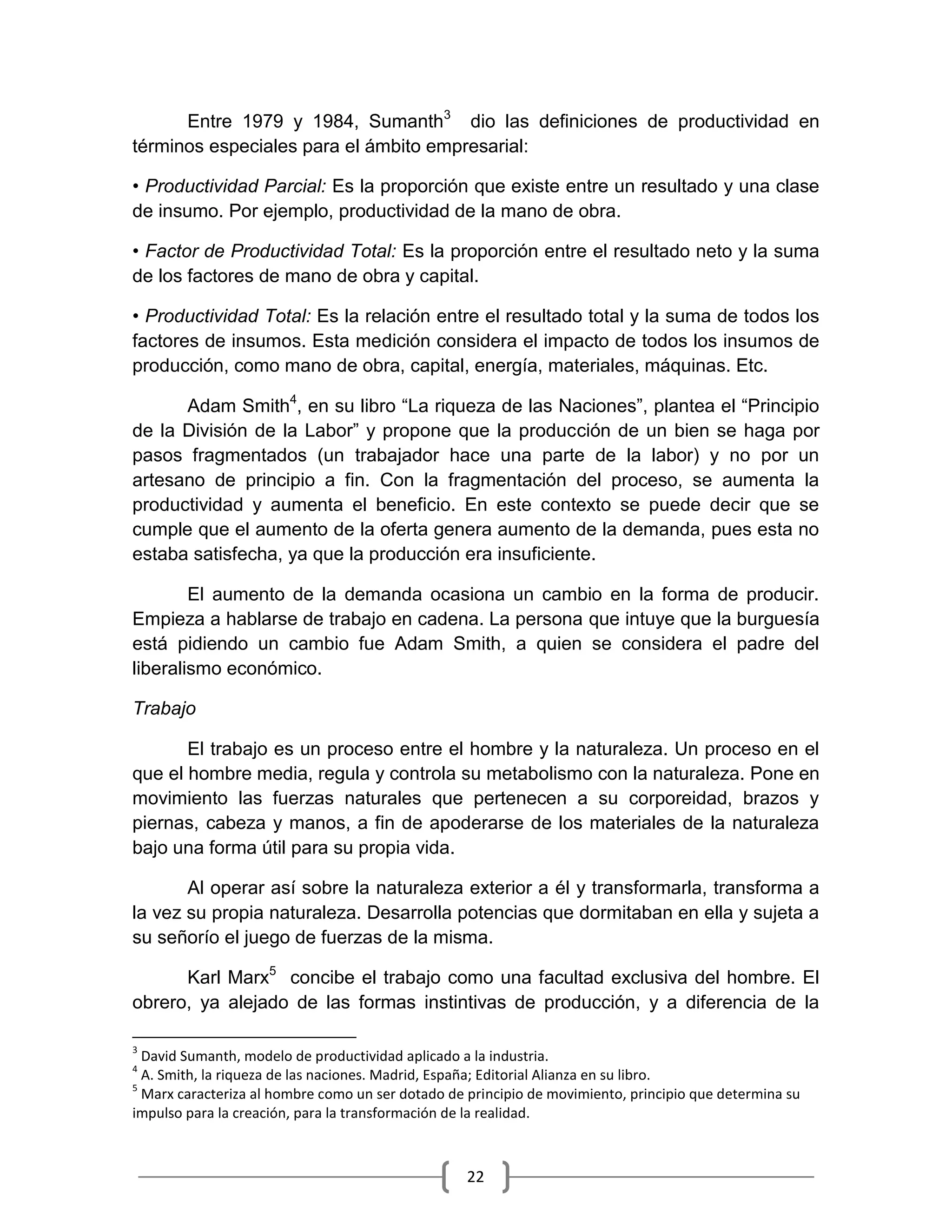 22
Entre 1979 y 1984, Sumanth3
dio las definiciones de productividad en
términos especiales para el ámbito empresarial:
• Productividad Parcial: Es la proporción que existe entre un resultado y una clase
de insumo. Por ejemplo, productividad de la mano de obra.
• Factor de Productividad Total: Es la proporción entre el resultado neto y la suma
de los factores de mano de obra y capital.
• Productividad Total: Es la relación entre el resultado total y la suma de todos los
factores de insumos. Esta medición considera el impacto de todos los insumos de
producción, como mano de obra, capital, energía, materiales, máquinas. Etc.
Adam Smith4
, en su libro “La riqueza de las Naciones”, plantea el “Principio
de la División de la Labor” y propone que la producción de un bien se haga por
pasos fragmentados (un trabajador hace una parte de la labor) y no por un
artesano de principio a fin. Con la fragmentación del proceso, se aumenta la
productividad y aumenta el beneficio. En este contexto se puede decir que se
cumple que el aumento de la oferta genera aumento de la demanda, pues esta no
estaba satisfecha, ya que la producción era insuficiente.
El aumento de la demanda ocasiona un cambio en la forma de producir.
Empieza a hablarse de trabajo en cadena. La persona que intuye que la burguesía
está pidiendo un cambio fue Adam Smith, a quien se considera el padre del
liberalismo económico.
Trabajo
El trabajo es un proceso entre el hombre y la naturaleza. Un proceso en el
que el hombre media, regula y controla su metabolismo con la naturaleza. Pone en
movimiento las fuerzas naturales que pertenecen a su corporeidad, brazos y
piernas, cabeza y manos, a fin de apoderarse de los materiales de la naturaleza
bajo una forma útil para su propia vida.
Al operar así sobre la naturaleza exterior a él y transformarla, transforma a
la vez su propia naturaleza. Desarrolla potencias que dormitaban en ella y sujeta a
su señorío el juego de fuerzas de la misma.
Karl Marx5
concibe el trabajo como una facultad exclusiva del hombre. El
obrero, ya alejado de las formas instintivas de producción, y a diferencia de la
3
David Sumanth, modelo de productividad aplicado a la industria.
4
A. Smith, la riqueza de las naciones. Madrid, España; Editorial Alianza en su libro.
5
Marx caracteriza al hombre como un ser dotado de principio de movimiento, principio que determina su
impulso para la creación, para la transformación de la realidad.
 