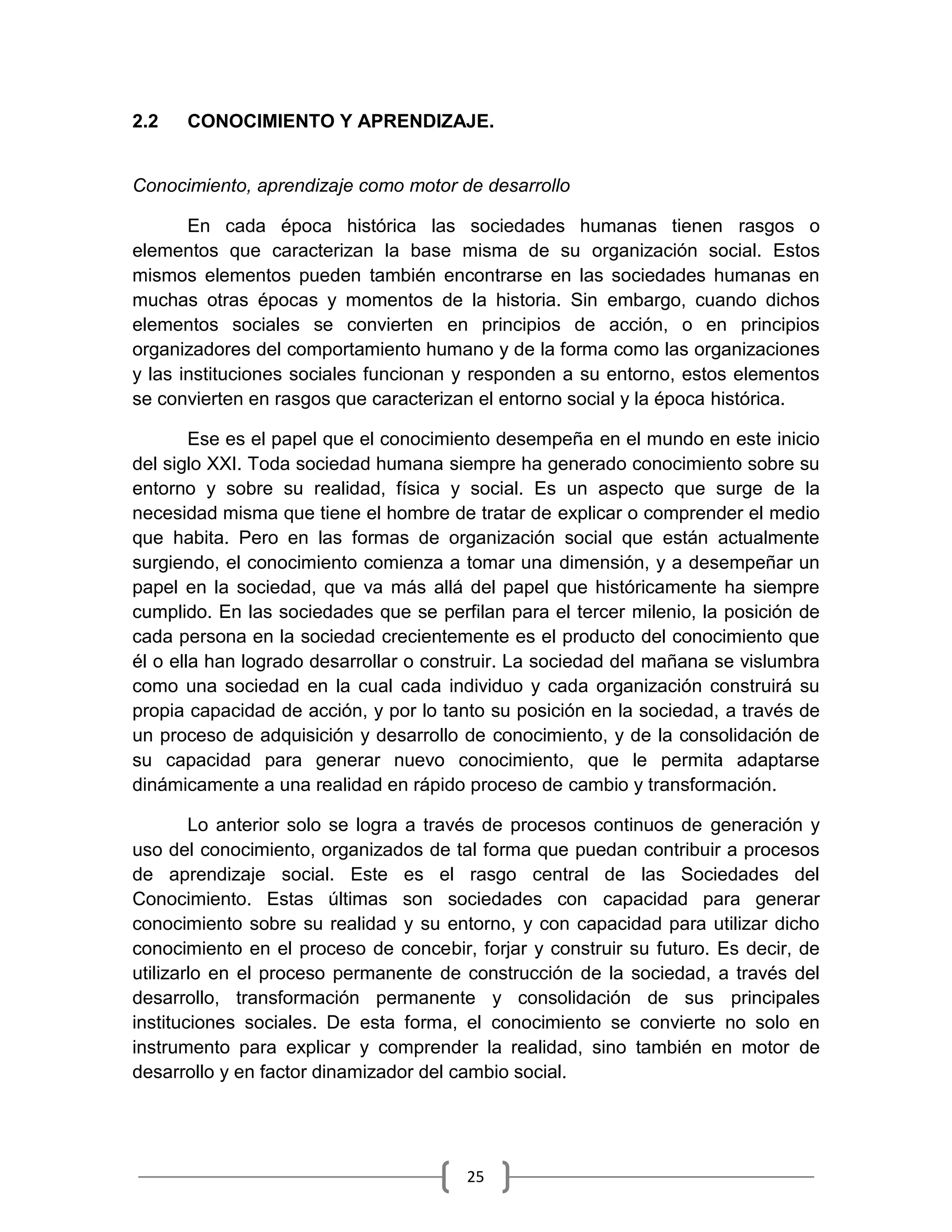 25
2.2 CONOCIMIENTO Y APRENDIZAJE.
Conocimiento, aprendizaje como motor de desarrollo
En cada época histórica las sociedades humanas tienen rasgos o
elementos que caracterizan la base misma de su organización social. Estos
mismos elementos pueden también encontrarse en las sociedades humanas en
muchas otras épocas y momentos de la historia. Sin embargo, cuando dichos
elementos sociales se convierten en principios de acción, o en principios
organizadores del comportamiento humano y de la forma como las organizaciones
y las instituciones sociales funcionan y responden a su entorno, estos elementos
se convierten en rasgos que caracterizan el entorno social y la época histórica.
Ese es el papel que el conocimiento desempeña en el mundo en este inicio
del siglo XXI. Toda sociedad humana siempre ha generado conocimiento sobre su
entorno y sobre su realidad, física y social. Es un aspecto que surge de la
necesidad misma que tiene el hombre de tratar de explicar o comprender el medio
que habita. Pero en las formas de organización social que están actualmente
surgiendo, el conocimiento comienza a tomar una dimensión, y a desempeñar un
papel en la sociedad, que va más allá del papel que históricamente ha siempre
cumplido. En las sociedades que se perfilan para el tercer milenio, la posición de
cada persona en la sociedad crecientemente es el producto del conocimiento que
él o ella han logrado desarrollar o construir. La sociedad del mañana se vislumbra
como una sociedad en la cual cada individuo y cada organización construirá su
propia capacidad de acción, y por lo tanto su posición en la sociedad, a través de
un proceso de adquisición y desarrollo de conocimiento, y de la consolidación de
su capacidad para generar nuevo conocimiento, que le permita adaptarse
dinámicamente a una realidad en rápido proceso de cambio y transformación.
Lo anterior solo se logra a través de procesos continuos de generación y
uso del conocimiento, organizados de tal forma que puedan contribuir a procesos
de aprendizaje social. Este es el rasgo central de las Sociedades del
Conocimiento. Estas últimas son sociedades con capacidad para generar
conocimiento sobre su realidad y su entorno, y con capacidad para utilizar dicho
conocimiento en el proceso de concebir, forjar y construir su futuro. Es decir, de
utilizarlo en el proceso permanente de construcción de la sociedad, a través del
desarrollo, transformación permanente y consolidación de sus principales
instituciones sociales. De esta forma, el conocimiento se convierte no solo en
instrumento para explicar y comprender la realidad, sino también en motor de
desarrollo y en factor dinamizador del cambio social.
 
